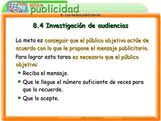 8.4 Investigación de audiencias La   meta es  conseguir que el público objetivo actúe de acuerdo con lo que le propone el mensaje publicitario .  Para lograr esta tarea  es necesario que el público objetivo : Reciba   el mensaje. Que le llegue el número suficiente de veces para que lo recuerde. Que lo acepte. 