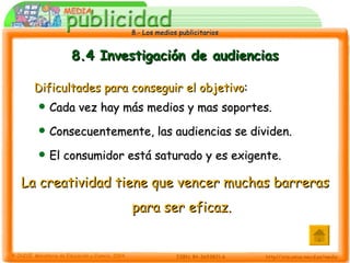 8.4 Investigación de audiencias Dificultades para conseguir el objetivo : Cada vez hay más medios y mas soportes. Consecuentemente, las audiencias se dividen. El consumidor está saturado y es exigente. La   creatividad tiene que vencer muchas barreras para ser eficaz. 