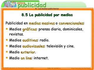 8.5 La publicidad por medios Publicidad en  medios masivos  o  convencionales : Medios  gráficos : prensa diaria, dominicales, revistas. Medios  auditivos : radio. Medios  audiovisuales : televisión y cine. Medio  exterior . Medio  on line : internet. 