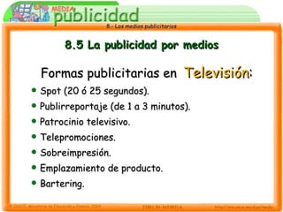 8.5 La publicidad por medios Formas publicitarias en   Televisión : Spot (20 ó 25 segundos). Publirreportaje (de 1 a 3 minutos). Patrocinio televisivo. Telepromociones. Sobreimpresión. Emplazamiento de producto. Bartering. 