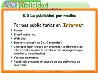 8.5 La publicidad por medios Formas publicitarias en   Internet : Banner. E-meil marketing. Web site. Intersticial (spot de 5 a 10 segundos). Ciberspot (spot creado por ordenador, a diferencia del intersticial, requiere la instalación de un programa que permite su visualización). Ventana emergente. Roadblock, presenta un anuncio en una página web no solicitada. 