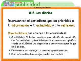 8.6 Los diarios Representan el periodismo que da prioridad a la  información , a la  actualidad  y a la  reflexión . Características  que ofrecen a los anunciantes : Credibilidad: El lector mantiene una relación de aceptación con “su periódico”, quiere informarse y crearse una opinión a través de él. Existe una disposición a creer y a aceptar lo que en él se dice. Permanencia del mensaje: La prensa se puede guardar. Peso informativo:  los mensajes  pueden ser amplios. 