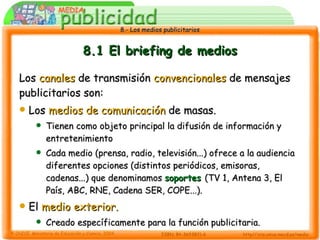 8.1 El briefing de medios Los  canales  de transmisión  convencionales  de mensajes publicitarios son: Los  medios de comunicación  de masas. Tienen como objeto principal la difusión de información y entretenimiento Cada medio (prensa, radio, televisión...) ofrece a la audiencia diferentes opciones (distintos periódicos, emisoras, cadenas...) que denominamos  soportes   (TV 1, Antena 3, El País, ABC, RNE, Cadena SER, COPE...). El  medio exterior. Creado específicamente para la función publicitaria. 