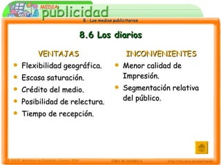 8.6 Los diarios VENTAJAS Flexibilidad geográfica. Escasa saturación. Crédito del medio. Posibilidad de relectura. Tiempo de recepción. INCONVENIENTES Menor calidad de Impresión. Segmentación relativa del público. 