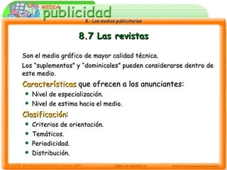 8.7 Las revistas Son el medio gráfico de mayor calidad técnica.  Los “suplementos” y “dominicales” pueden considerarse dentro de este medio. Características  que ofrecen a los anunciantes: Nivel de especialización. Nivel de estima hacia el medio. Clasificación : Criterios de orientación. Temáticos. Periodicidad. Distribución. 