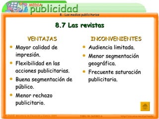 8.7 Las revistas VENTAJAS Mayor calidad de impresión. Flexibilidad en las acciones publicitarias. Buena segmentación de público. Menor rechazo publicitario. INCONVENIENTES Audiencia limitada. Menor segmentación geográfica. Frecuente saturación publicitaria. 
