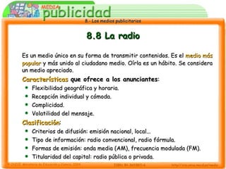 8.8 La radio Es un medio único en su forma de transmitir contenidos. Es el  medio más popular  y más unido al ciudadano medio. Oírla es un hábito. Se considera un medio apreciado. Características  que ofrece a los anunciantes : Flexibilidad geográfica y horaria. Recepción individual y cómoda. Complicidad. Volatilidad del mensaje. Clasificación : Criterios de difusión: emisión nacional, local... Tipo de información: radio convencional, radio fórmula. Formas de emisión: onda media (AM), frecuencia modulada (FM). Titularidad del capital: radio pública o privada. 