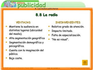 8.8 La radio VENTAJAS Mantiene la audiencia en distintos lugares (ubicuidad del medio). Alta segmentación geográfica Segmentación demográfica y psicográfica. Cuenta con la imaginación del público. Bajo coste. INCONVENIENTES Relativo grado de atención. Impacto limitado. Falta de especialización. “ No es visual”. 