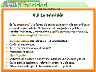 8.9 La televisión Es “el  medio rey ” , la forma de entretenimiento más extendida en el mundo desarrollado. Su transmisión conjunta de palabras, sonidos, imágenes, y movimiento  desafía barreras territoriales ,  culturales ,  ideológicas  y  sociales . Características  que ofrece a los anunciantes : Carácter audiovisual. “ La atracción hacia lo audiovisual”. Audiencias masivas. Clasificación : Criterios de alcance o cobertura: nacional, autonómica y local. Coste para la audiencia: televisión gratuita y de pago. Titularidad del capital: Televisión pública o privada. 