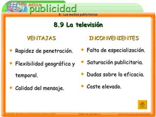 8.9 La televisión VENTAJAS Rapidez de penetración. Flexibilidad geográfica y temporal. Calidad del mensaje. INCONVENIENTES Falta de especialización. Saturación publicitaria. Dudas sobre la eficacia. Coste elevado. 