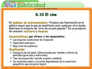 8.10 El cine Es  sinónimo de entretenimiento .  Produce una fascinación en el público mayor que la que se manifiesta ante cualquier otro medio. Mantiene la etiqueta de “arte de acceso popular”. Es un producto de consumo  voluntario  y  deseado . Características  que ofrece a los anunciantes : Las mejores condiciones de recepción. Capacidad expresiva. Bajo nivel de audiencia. Clasificación : Categoría de las salas, diferenciadas por tamaño y oferta de películas (gran sala y multicines). Tipo de proyección: versión original o doblada. Se contratan salas o circuitos dependiendo de la cobertura geográfica que se quiera lograr. 
