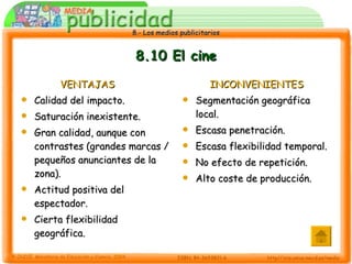8.10 El cine VENTAJAS Calidad del impacto. Saturación inexistente. Gran calidad, aunque con contrastes (grandes marcas / pequeños anunciantes de la zona). Actitud positiva del espectador. Cierta flexibilidad geográfica. INCONVENIENTES Segmentación geográfica local. Escasa penetración. Escasa flexibilidad temporal. No efecto de repetición. Alto coste de producción. 