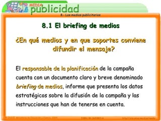 8.1 El briefing de medios ¿En qué medios y en que soportes conviene difundir el mensaje? El  responsable de la planificación  de la campaña cuenta con un documento claro y breve denominado  briefing  de medios , informe que presenta los datos estratégicos sobre la difusión de la campaña y las instrucciones que han de tenerse en cuenta. 
