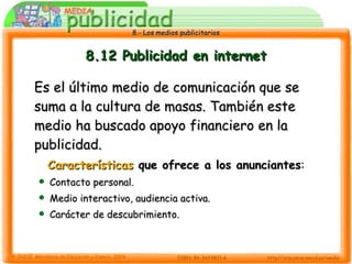 8.12 Publicidad en internet Es el último medio de comunicación que se suma a la cultura de masas. También este medio ha buscado apoyo financiero en la publicidad. Características  que ofrece a los anunciantes : Contacto personal. Medio interactivo, audiencia activa. Carácter de descubrimiento. 