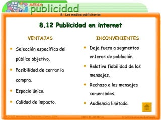 8.12 Publicidad en internet VENTAJAS Selección específica del público objetivo. Posibilidad de cerrar la compra. Espacio único. Calidad de impacto. INCONVENIENTES Deja fuera a segmentos enteros de población. Relativa fiabilidad de los mensajes. Rechazo a los mensajes comerciales. Audiencia limitada. 