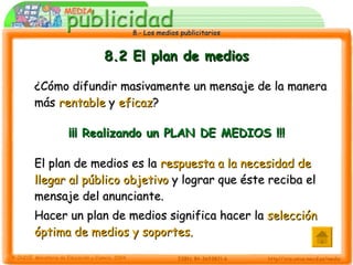 8.2 El plan de medios ¿Cómo difundir masivamente un mensaje de la manera más  rentable  y  eficaz ? ¡¡¡ Realizando un PLAN DE MEDIOS !!! El plan de medios es la  respuesta a la necesidad de llegar al público objetivo  y lograr que éste reciba el mensaje del anunciante. Hacer un plan de medios significa hacer la  selección óptima de medios y soportes. 