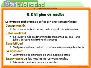 8.2 El plan de medios La inversión publicitaria  se define por cinco  características : Concentración Pocos anunciantes concentran la mayoría de la inversión Estacionalidad Se invierte más en determinados momentos del año (junio-julio y octubre-noviembre-diciembre) Sensibilidad Cualquier cambio económico afecta a la inversión publicitaria Desigualdad La inversión es diferente de unos medios a otros Importancia  de los medios no convencionales Búsqueda constante de nuevos canales 