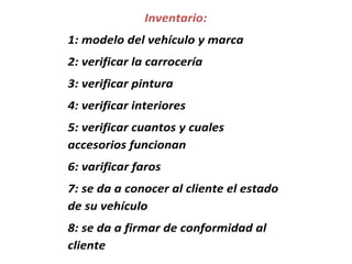 Inventario:
1: modelo del vehículo y marca
2: verificar la carrocería
3: verificar pintura
4: verificar interiores
5: verificar cuantos y cuales
accesorios funcionan
6: varificar faros
7: se da a conocer al cliente el estado
de su vehículo
8: se da a firmar de conformidad al
cliente
 