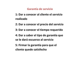 Garantía de servicio
1: Dar a conocer al cliente el servicio
realizado
2: Dar a conocer el precio del servicio
3: Dar a conocer el tiempo requerido
4: Dar a saber el tipo de garantía que
se le dará escuerzo al servicio
5: Firmar la garantía para que el
cliente quede satisfecho
 