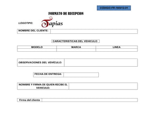 CÓDIGO:FR-190412-01

                      FORMATO DE RECEPCION

LOGOTIPO:


NOMBRE DEL CLIENTE:



                        CARACTERISTICAS DEL VEHICULO

         MODELO                     MARCA                      LINEA




OBSERVACIONES DEL VEHÍCULO:




            FECHA DE ENTREGA:



NOMBRE Y FIRMA DE QUIEN RECIBE EL
            VEHICULO:



Firma del cliente
 
