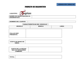 CÓDIGO:FDV-190412-02
                    FORMATO DE DIAGNOSTICO


LOGOTIPO:

NOBRE DE QUIEN REALIZA EL
DIAGNOSTICO:


NOMBRE DEL CLIENTE:

                  CARACTERISTICAS DEL VEHICULO
         MODELO                    MARCA           LINEA




FALLAS QUE
PRESENTA:




COSTO DE MANO DE
     OBRA:



 COSTO DE LA PIEZAS
 QUE SE REQUIEREN
     CAMBIAR:



TOTAL:
 