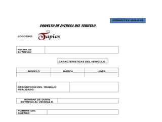 CODIGO:FEV-190412-03

              FORMATO DE ENTREGA DEL VEHICULO

LOGOTIPO:




FECHA DE
ENTREGA:



                          CARACTERISTICAS DEL VEHICULO



     MODELO                 MARCA                LINEA




DESCRIPCION DEL TRABAJO
REALIZADO:



   NOMBRE DE QUIEN
 ENTREGA EL VEHICULO:



NOMBRE DEL
CLIENTE:
 