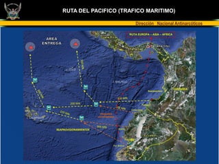 TRAFICO MARITIMO
                  RUTA DEL PACIFICO (TRAFICO MARITIMO)

                                                                        Dirección Nacional Antinarcóticos

                                                                RUTA EUROPA – ASIA – AFRICA




                     I. COCO



                                                 I. MALPELO

                                                                                              COLOMBIA
                                                                               Buenaventura




                       200 MN                                              Tumaco

                                                                  Esmeraldas
                                        PESQUEROS
I. GALAPAGOS                          ECUATORIANOS




               REAPROVISIONAMIENTOS                   Manta



                                                            Guayaquil

                                                 Pto. Bolivar
 