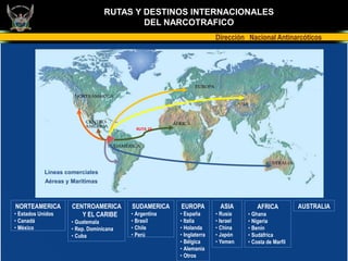 RUTAS Y DESTINOS INTERNACIONALES
                                          DEL NARCOTRAFICO
                                                                      Dirección Nacional Antinarcóticos




                                           RUTA 10




            Líneas comerciales
            Aéreas y Marítimas



NORTEAMERICA         CENTROAMERICA       SUDAMERICA    EUROPA           ASIA         AFRICA          AUSTRALIA
• Estados Unidos        Y EL CARIBE      • Argentina   • España       • Rusia    • Ghana
• Canadá             • Guatemala         • Brasil      • Italia       • Israel   • Nigeria
• México             • Rep. Dominicana   • Chile       • Holanda      • China    • Benín
                     • Cuba              • Perú        • Inglaterra   • Japón    • Sudáfrica
                                                       • Bélgica      • Yemen    • Costa de Marfil
                                                       • Alemania
                                                       • Otros
 