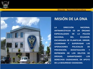 Dirección Nacional Antinarcóticos



MISIÓN DE LA DNA
LA         DIRECCIÓN             NACIONAL
ANTINARCÓTICOS         ES   UN    ÓRGANO
ESPECIALIZADO         DE    LA    POLICÍA
NACIONAL             DEL         ECUADOR,
ENCARGADA DE PLANIFICAR, DIRIGIR,
COORDINAR        Y    SUPERVISAR         LAS
OPERACIONES           POLICIALES         DE
PREVENCIÓN,          INVESTIGACIÓN         Y
REPRESIÓN       DE    LOS   DELITOS      DE
DROGAS,         GARANTIZANDO             LOS
DERECHOS CIUDADANOS, EN APOYO
DE LA SEGURIDAD CIUDADANA.
 