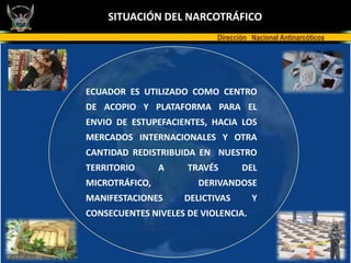 SITUACIÓN DEL NARCOTRÁFICO
                           Dirección Nacional Antinarcóticos




ECUADOR ES UTILIZADO COMO CENTRO
DE ACOPIO Y PLATAFORMA PARA EL
ENVIO DE ESTUPEFACIENTES, HACIA LOS
MERCADOS INTERNACIONALES Y OTRA
CANTIDAD REDISTRIBUIDA EN NUESTRO
TERRITORIO      A    TRAVÉS       DEL
MICROTRÁFICO,          DERIVANDOSE
MANIFESTACIONES     DELICTIVAS       Y
CONSECUENTES NIVELES DE VIOLENCIA.
 