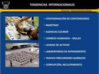 TENDENCIAS INTERNACIONALES
                     Dirección Nacional Antinarcóticos


        • CONTAMINACIÓN DE CONTENEDORES

        • MARÍTIMO

        • AGENCIAS COURIER

        • CORREOS HUMANOS – MULAS

        • LAVADO DE ACTIVOS

        • LABORATORIOS DE REFINAMIENTO

        • TRAFICO PRECURSORES QUÍMICOS

        • CORRUPCIÓN, RECLUTAMIENTO
 