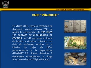 Dirección Nacional Antinarcóticos

                   CASO “ PIÑA DULCE ”


25 Marzo 2010, Terminal Portuario de
Guayaquil, puerto privado TPG, se
realizó la aprehensión de 250 KILOS
173 GRAMOS DE CLORHIDRATO DE
COCAINA, en 144 paquetes en forma
de ladrillo y cilíndrica cubiertos con
cinta de embalaje, ocultos en el
interior    de     cajas   de     piñas
pertenecientes a la exportadora
GEOXPORT S.A.; fueron detenidos 2
ciudadanos ecuatorianos; la droga
tenía como destino Bélgica (Europa).
 