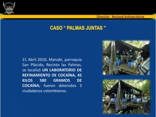 Dirección Nacional Antinarcóticos


              CASO “ PALMAS JUNTAS ”




21 Abril 2010, Manabí, parroquia
San Plácido, Recinto las Palmas,
se localizó UN LABORATORIO DE
REFINAMIENTO DE COCAÍNA, 45
KILOS      580   GRAMOS      DE
COCAÍNA; fueron detenidos 3
ciudadanos colombianos.
 