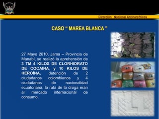 Dirección Nacional Antinarcóticos


                 CASO “ MAREA BLANCA ”



27 Mayo 2010, Jama – Provincia de
Manabí, se realizó la aprehensión de
3 TM 4 KILOS DE CLORHIDRATO
DE COCAINA, y 10 KILOS DE
HEROÍNA,       detención      de     2
ciudadanos     colombianos       y   4
ciudadanos       de       nacionalidad
ecuatoriana, la ruta de la droga eran
al   mercado       internacional    de
consumo.
 