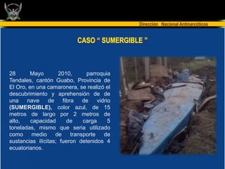 Dirección Nacional Antinarcóticos


                             CASO “ SUMERGIBLE ”



28      Mayo        2010,       parroquia
Tendales, cantón Guabo, Provincia de
El Oro, en una camaronera, se realizó el
descubrimiento y aprehensión de de
una    nave     de    fibra    de    vidrio
(SUMERGIBLE), color azul, de 15
metros de largo por 2 metros de
alto,    capacidad      de     carga      5
toneladas, mismo que seria utilizado
como     medio     de     transporte    de
sustancias ilícitas; fueron detenidos 4
ecuatorianos.
 