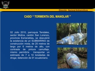 Dirección Nacional Antinarcóticos


            CASO “ TORMENTA DEL MANGLAR ”



02 Julio 2010, parroquia Tendales,
sector Molina, cantón San Lorenzo,
provincia Esmeraldas, se descubrió
la existencia de un SUBMARINO de
construcción mixta, de 25 metros de
largo por 6 metros de alto, con
contraste de pintura camuflaje,
mismo permitiría     transportar un
estimado de 7 a 10 toneladas de
droga; detención de 01 ecuatoriano.
 