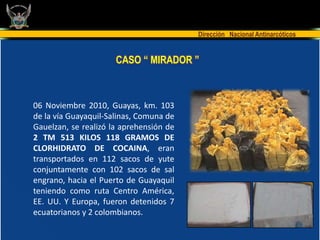 Dirección Nacional Antinarcóticos


                      CASO “ MIRADOR ”



06 Noviembre 2010, Guayas, km. 103
de la vía Guayaquil-Salinas, Comuna de
Gauelzan, se realizó la aprehensión de
2 TM 513 KILOS 118 GRAMOS DE
CLORHIDRATO DE COCAINA, eran
transportados en 112 sacos de yute
conjuntamente con 102 sacos de sal
engrano, hacia el Puerto de Guayaquil
teniendo como ruta Centro América,
EE. UU. Y Europa, fueron detenidos 7
ecuatorianos y 2 colombianos.
 