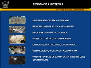 TENDENCIAS INTERNAS
                   Dirección Nacional Antinarcóticos




•INCREMENTO OFERTA – DEMANDA

•PRINCIPALMENTE PASTA Y MARIHUANA

•PROVIENE DE PERÚ Y COLOMBIA

•PARTE DEL TRÁFICO INTERNACIONAL

•OPERA MEDIANTE CONTROL TERRITORIAL

•INTIMIDACIÓN, VIOLENCIA Y CORRUPCIÓN

•NUEVAS FORMAS DE CAMUFLAJE Y PRECURSORES
 SUSTITUTIVOS
 