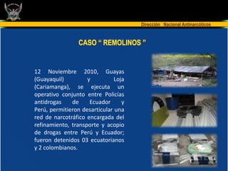 Dirección Nacional Antinarcóticos


                 CASO “ REMOLINOS ”
                                               LABORATORIO DESCUBIERTO EN PERU




12 Noviembre 2010, Guayas
(Guayaquil)         y          Loja
(Cariamanga), se ejecuta un
operativo conjunto entre Policías
antidrogas    de     Ecuador      y
Perú, permitieron desarticular una
red de narcotráfico encargada del
refinamiento, transporte y acopio
de drogas entre Perú y Ecuador;
fueron detenidos 03 ecuatorianos
y 2 colombianos.
 