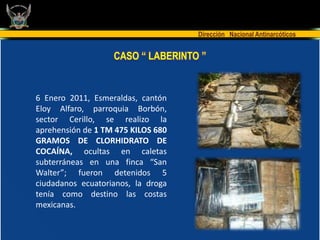 Dirección Nacional Antinarcóticos


                   CASO “ LABERINTO ”


6 Enero 2011, Esmeraldas, cantón
Eloy Alfaro, parroquia Borbón,
sector Cerillo, se realizo la
aprehensión de 1 TM 475 KILOS 680
GRAMOS DE CLORHIDRATO DE
COCAÍNA, ocultas en caletas
subterráneas en una finca “San
Walter”; fueron detenidos 5
ciudadanos ecuatorianos, la droga
tenía como destino las costas
mexicanas.
 