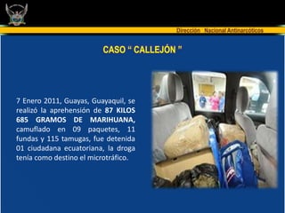 Dirección Nacional Antinarcóticos


                         CASO “ CALLEJÓN ”




7 Enero 2011, Guayas, Guayaquil, se
realizó la aprehensión de 87 KILOS
685 GRAMOS DE MARIHUANA,
camuflado en 09 paquetes, 11
fundas y 115 tamugas, fue detenida
01 ciudadana ecuatoriana, la droga
tenía como destino el microtráfico.
 