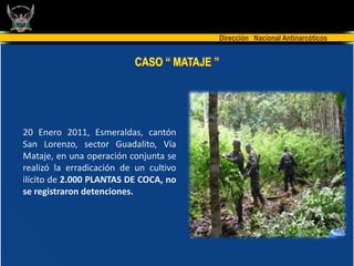 Dirección Nacional Antinarcóticos


                           CASO “ MATAJE ”




20 Enero 2011, Esmeraldas, cantón
San Lorenzo, sector Guadalito, Vía
Mataje, en una operación conjunta se
realizó la erradicación de un cultivo
ilícito de 2.000 PLANTAS DE COCA, no
se registraron detenciones.
 