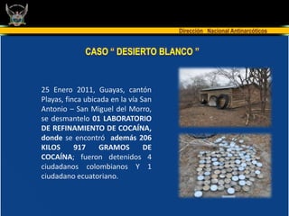 Dirección Nacional Antinarcóticos


             CASO “ DESIERTO BLANCO ”


25 Enero 2011, Guayas, cantón
Playas, finca ubicada en la vía San
Antonio – San Miguel del Morro,
se desmantelo 01 LABORATORIO
DE REFINAMIENTO DE COCAÍNA,
donde se encontró además 206
KILOS      917    GRAMOS         DE
COCAÍNA; fueron detenidos 4
ciudadanos colombianos Y 1
ciudadano ecuatoriano.
 