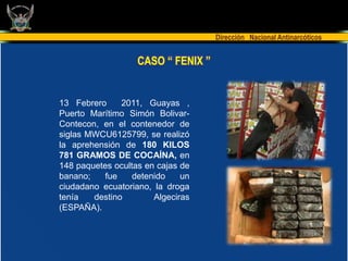 Dirección Nacional Antinarcóticos


                   CASO “ FENIX ”


13 Febrero     2011, Guayas ,
Puerto Marítimo Simón Bolivar-
Contecon, en el contenedor de
siglas MWCU6125799, se realizó
la aprehensión de 180 KILOS
781 GRAMOS DE COCAÍNA, en
148 paquetes ocultas en cajas de
banano;   fue     detenido    un
ciudadano ecuatoriano, la droga
tenía   destino        Algeciras
(ESPAÑA).
 