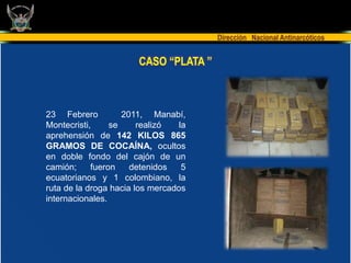 Dirección Nacional Antinarcóticos


                       CASO “PLATA ”



23 Febrero          2011, Manabí,
Montecristi,     se     realizó   la
aprehensión de 142 KILOS 865
GRAMOS DE COCAÍNA, ocultos
en doble fondo del cajón de un
camión;     fueron    detenidos    5
ecuatorianos y 1 colombiano, la
ruta de la droga hacia los mercados
internacionales.
 