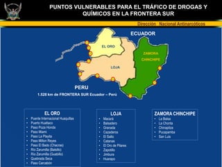 PUNTOS VULNERABLES PARA EL TRÁFICO DE DROGAS Y
                          QUÍMICOS EN LA FRONTERA SUR
                                                                      Dirección Nacional Antinarcóticos
                                                                     ECUADOR

                                                 EL ORO

                                                                        ZAMORA
                                                                        CHINCHIPE

                                                      LOJA




                                      PERU
        1.528 km de FRONTERA SUR Ecuador – Perú




             EL ORO                                   LOJA                    ZAMORA CHINCHIPE
•   Puente Internacional Huaquillas          •   Macará                       •   La Balsa
•   Puerto Hualtaco                          •   Balsadero                    •   La Chonta
•   Paso Poza Honda                          •   Granada                      •   Chinapitza
•   Paso Miami                               •   Cazaderos                    •   Pucapamba
•   Paso La Playita                          •   El Salto                     •   San Luis
•   Paso Milton Reyes                        •   Catanas
•   Paso El Bado (Chacras)                   •   El Oro de Pilares
•   Río Zarumilla (Balsillo)                 •   Zapotillo
•   Río Zarumilla (Guabillo)                 •   Jimbura
•   Quebrada Seca                            •   Huarapo
•   Paso Carcabón
 