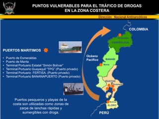 PUNTOS VULNERABLES PARA EL TRÁFICO DE DROGAS
                                  EN LA ZONA COSTERA
                                                                     Dirección Nacional Antinarcóticos


                                                                                                       COLOMBIA

                                                                                          Esmeraldas

                                                                                  ESMERALDAS


PUERTOS MARITIMOS
                                                          Océano
•   Puerto de Esmeraldas                                                 MANABI
                                                          Pacífico
•   Puerto de Manta
•   Terminal Portuario Estatal “Simón Bolívar”                          Manta

•   Terminal Portuario Guayaquil “TPG” (Puerto privado)
•   Terminal Portuario FERTISA. (Puerto privado)
•   Terminal Portuario BANANAPUERTO (Puerto privado)
                                                                         GUAYAS
                                                                                   Guayaquil




         Puertos pesqueros y playas de la                                       Bolívar
        costa son utilizadas como zonas de                                 ELORO
            zarpe de lanchas rápidas y
              sumergibles con droga.                                 PERÚ
 