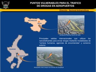 PUNTOS VULNERABLES PARA EL TRAFICO
                           DE DROGAS EN AEROPUERTOS
                                                                  Dirección Nacional Antinarcóticos



                     PICHINCHA
                                 Quito




                                                                  Aeropuerto Mariscal Sucre de Quito

                                   Principales salidas internacionales que utilizan los
                                   narcotraficantes para enviar drogas mediante modalidades de
                                   “correos humanos, agencias de encomiendas” y comercio
                                   exterior.

GUAYAS



         Guayaquil




                           Aeropuerto José Joaquín de Olmedo de Guayaquil
 