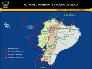 RUTAS DEL TRANSPORTE Y ACOPIO DE DROGA

                                                                     Dirección Nacional Antinarcóticos

                                                                                      COLOMBIA



                                                                   Carchi
                                                     Esmeraldas

                        SALIDA EN
                     LANCHAS RAPIDAS
                        Y BARCOS                       Pichincha
                       PESQUEROS
                                                                                              Sucumbíos
                                        Manabí
                                                                            Napo
                                                                                             Orellana
                    BUQUES
                   MERCANTES

                                              Los                                  Pastaza
                                              Ríos


                                        Guayas


                                                      Cañar

TRANSPORTE
                                                 Azuay
RUTA COMPROBADA
                                           El Oro
ENTREGA DROGA
CENTRO DE ACOPIO
                                              Loja




                                       PERU
 