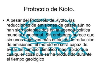 Protocolo de Kioto. A pesar del Protocolo de Kyoto, las reducciones de emisiones de gases aún no han sido establecidos en la agenda política mundial o nacional. Sin embargo, parece que sin unos objetivos más estrictos de reducción de emisiones, el mundo no será capaz de evitar un cambio climático más rápido que cualquier cosa que se ha producido durante el tiempo geológico  